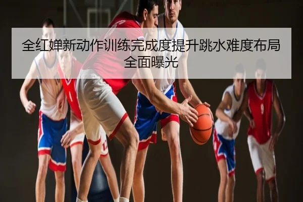全红婵新动作训练完成度提升跳水难度布局全面曝光