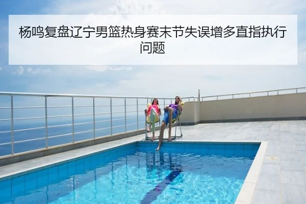 杨鸣复盘辽宁男篮热身赛末节失误增多直指执行问题