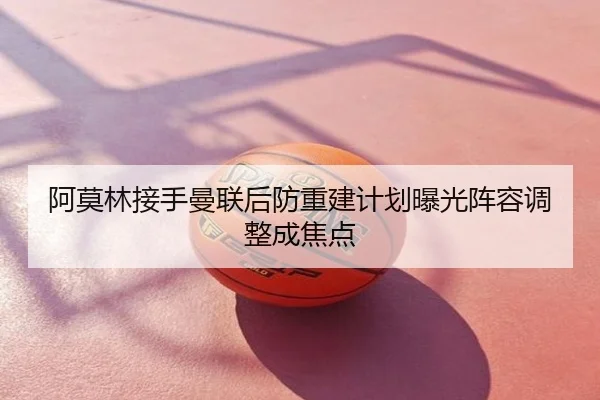 阿莫林接手曼联后防重建计划曝光阵容调整成焦点