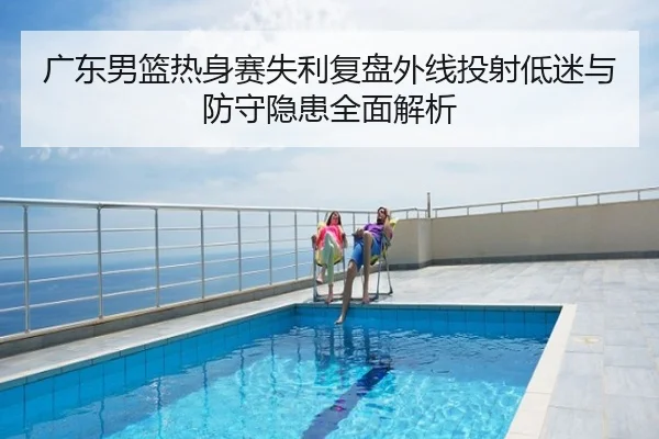 广东男篮热身赛失利复盘外线投射低迷与防守隐患全面解析